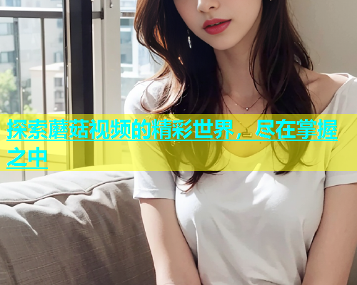 探索蘑菇视频的精彩世界，尽在掌握之中  第1张