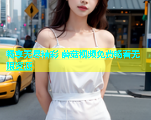 畅享无尽精彩 蘑菇视频免费畅看无限资源  第1张