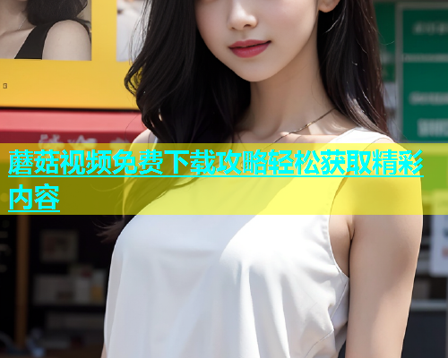 蘑菇视频免费下载攻略轻松获取精彩内容  第1张