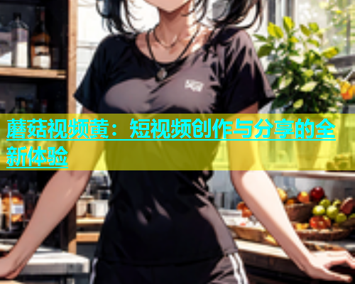 蘑菇视频黄：短视频创作与分享的全新体验  第1张