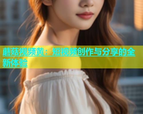 蘑菇视频黄：短视频创作与分享的全新体验  第2张