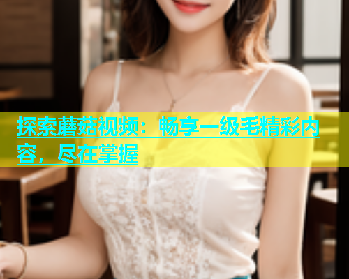 探索蘑菇视频：畅享一级毛精彩内容，尽在掌握  第1张
