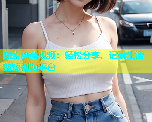 探索蘑菇视频：轻松分享、记录生活的短视频平台  第1张