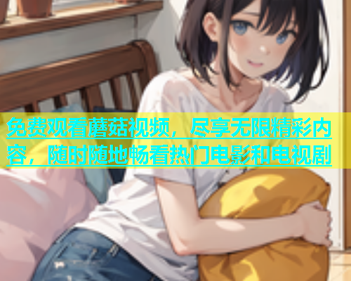 免费观看蘑菇视频，尽享无限精彩内容，随时随地畅看热门电影和电视剧  第1张