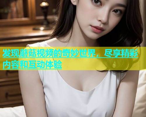 发现蘑菇视频的奇妙世界，尽享精彩内容和互动体验  第1张