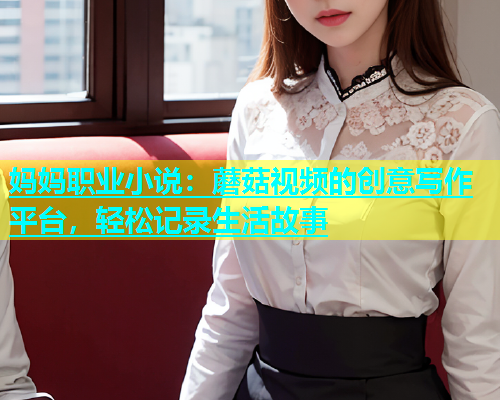 妈妈职业小说：蘑菇视频的创意写作平台，轻松记录生活故事  第1张