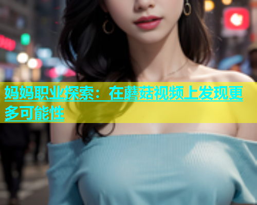 妈妈职业探索：在蘑菇视频上发现更多可能性  第1张