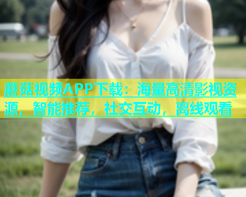 蘑菇视频APP下载：海量高清影视资源，智能推荐，社交互动，离线观看  第1张