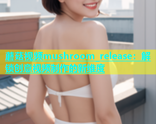 蘑菇视频mushroom_release：解锁创意视频制作的新维度  第2张