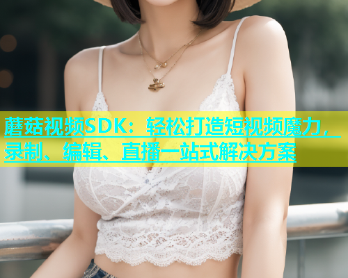 蘑菇视频SDK：轻松打造短视频魔力，录制、编辑、直播一站式解决方案  第2张