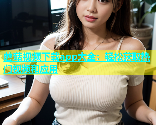蘑菇视频下载app大全：轻松获取热门视频和应用  第2张