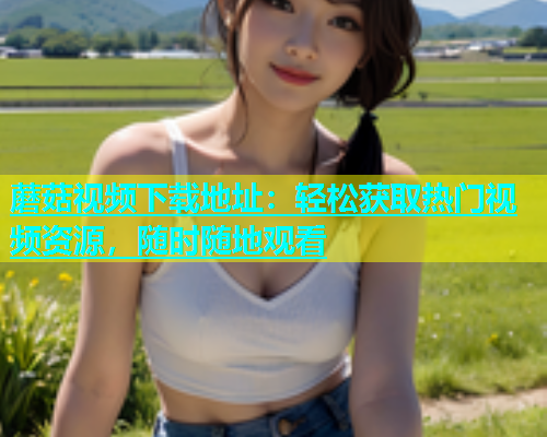 蘑菇视频下载地址：轻松获取热门视频资源，随时随地观看  第1张