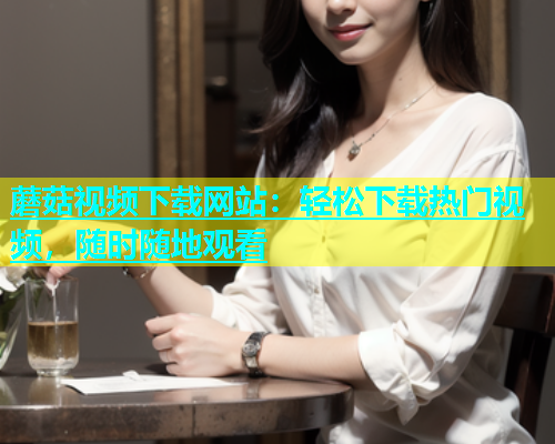 蘑菇视频下载网站：轻松下载热门视频，随时随地观看  第1张