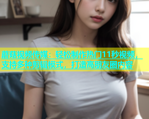 蘑菇视频传媒：轻松制作热门11秒视频，支持多种剪辑模式，打造高朋友圈内容  第1张