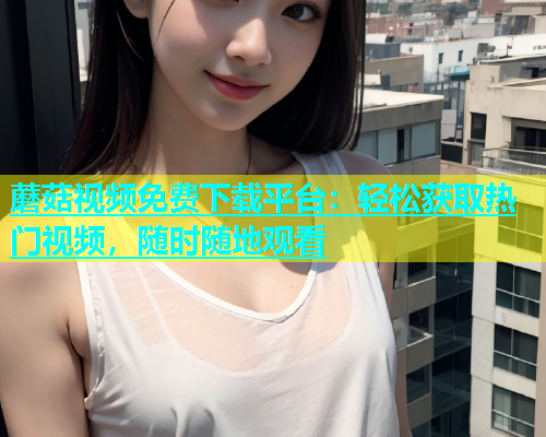 蘑菇视频免费下载平台：轻松获取热门视频，随时随地观看  第1张