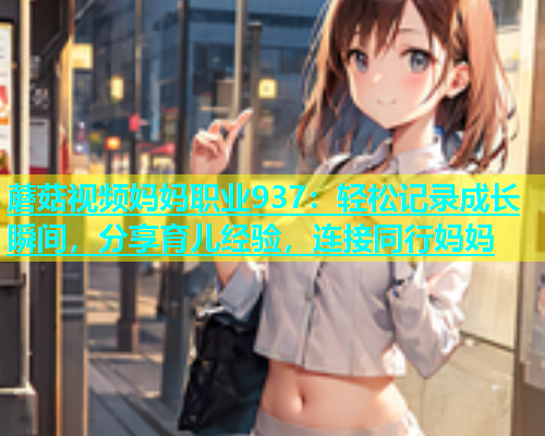 蘑菇视频妈妈职业937：轻松记录成长瞬间，分享育儿经验，连接同行妈妈  第1张