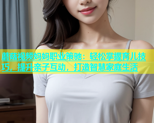 蘑菇视频妈妈职业策驰：轻松掌握育儿技巧，提升亲子互动，打造智慧家庭生活  第1张