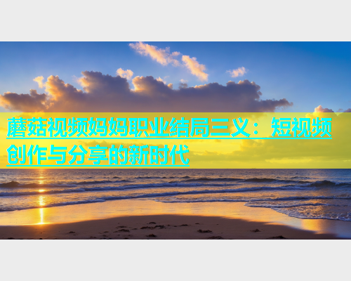 蘑菇视频妈妈职业结局三义：短视频创作与分享的新时代  第1张