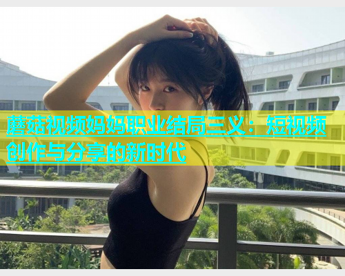 蘑菇视频妈妈职业结局三义：短视频创作与分享的新时代  第2张