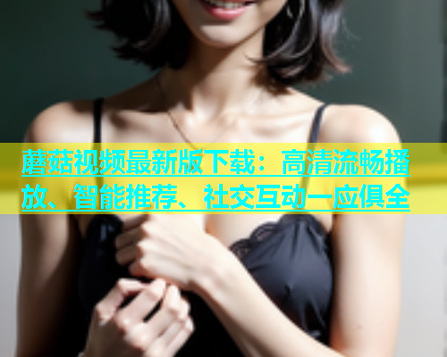 蘑菇视频最新版下载：高清流畅播放、智能推荐、社交互动一应俱全  第1张