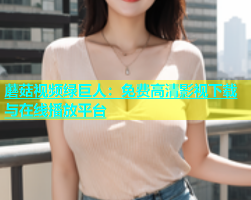 蘑菇视频绿巨人：免费高清影视下载与在线播放平台  第2张