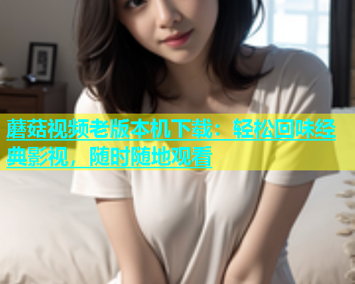 蘑菇视频老版本机下载：轻松回味经典影视，随时随地观看  第1张