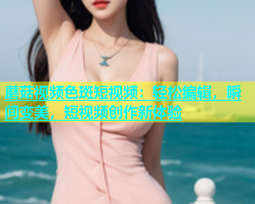 蘑菇视频色斑短视频：轻松编辑，瞬间变美，短视频创作新体验  第1张