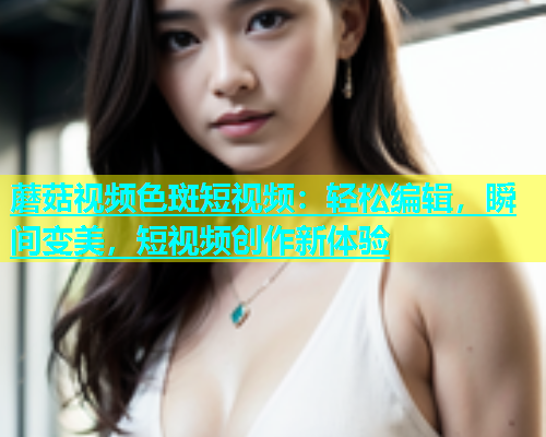 蘑菇视频色斑短视频：轻松编辑，瞬间变美，短视频创作新体验  第2张