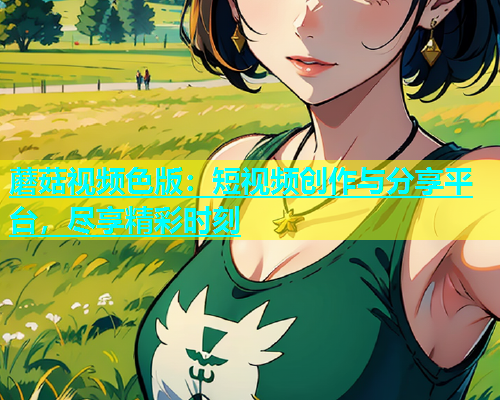 蘑菇视频色版：短视频创作与分享平台，尽享精彩时刻  第1张