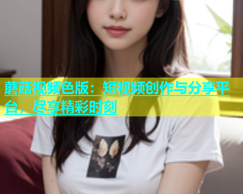 蘑菇视频色版：短视频创作与分享平台，尽享精彩时刻  第2张