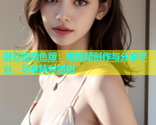 蘑菇视频色版：短视频创作与分享平台，尽享精彩时刻  第1张