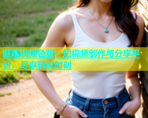 蘑菇视频色版：短视频创作与分享平台，尽享精彩时刻  第2张