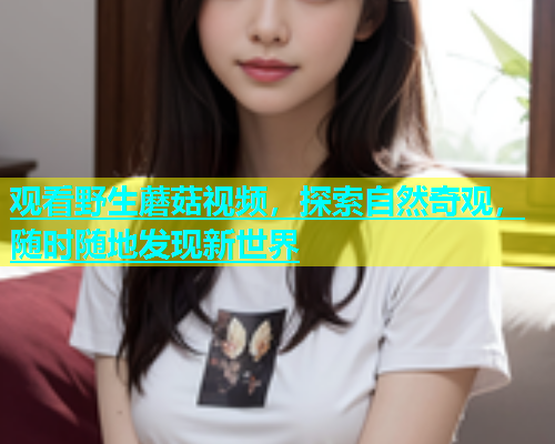 观看野生蘑菇视频，探索自然奇观，随时随地发现新世界  第2张