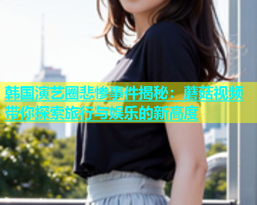 韩国演艺圈悲惨事件揭秘：蘑菇视频带你探索旅行与娱乐的新高度  第1张