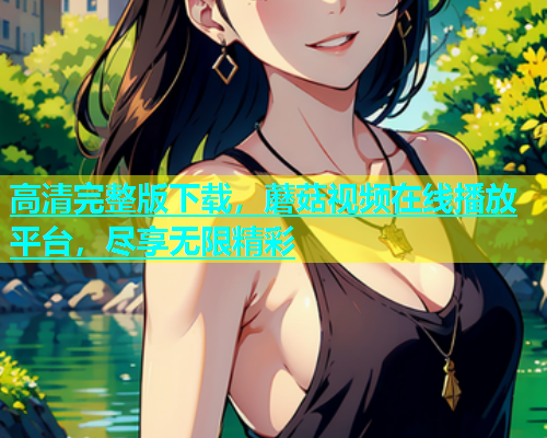 高清完整版下载，蘑菇视频在线播放平台，尽享无限精彩  第1张