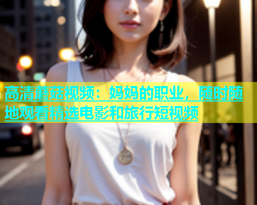 高清蘑菇视频：妈妈的职业，随时随地观看精选电影和旅行短视频  第1张