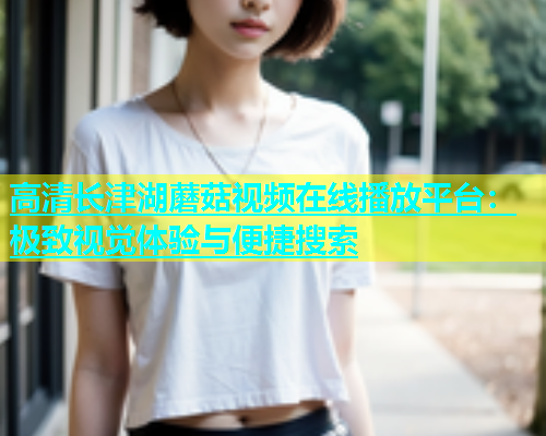 高清长津湖蘑菇视频在线播放平台：极致视觉体验与便捷搜索  第1张